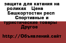 защита для катания на роликах › Цена ­ 800 - Башкортостан респ. Спортивные и туристические товары » Другое   